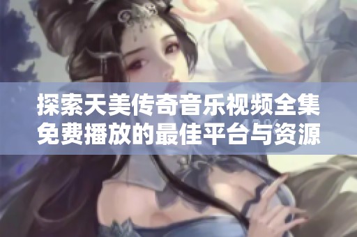 探索天美传奇音乐视频全集免费播放的最佳平台与资源