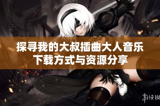 探寻我的大叔插曲大人音乐下载方式与资源分享