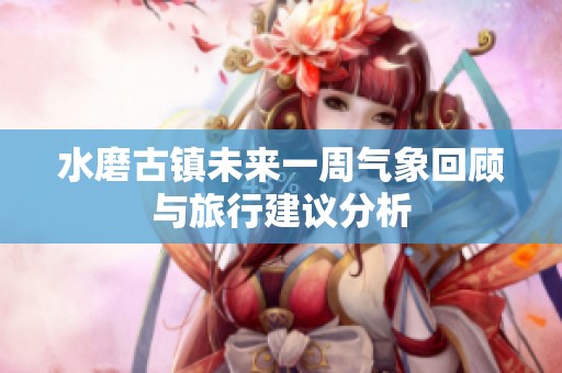 水磨古镇未来一周气象回顾与旅行建议分析