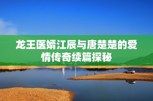 龙王医婿江辰与唐楚楚的爱情传奇续篇探秘
