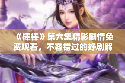 《棒棒》第六集精彩剧情免费观看，不容错过的好剧解析