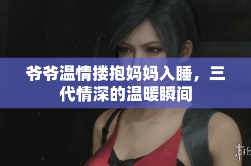 爷爷温情搂抱妈妈入睡，三代情深的温暖瞬间