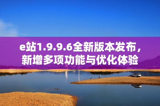 e站1.9.9.6全新版本发布，新增多项功能与优化体验