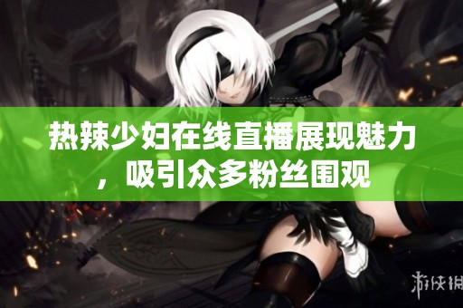 热辣少妇在线直播展现魅力，吸引众多粉丝围观