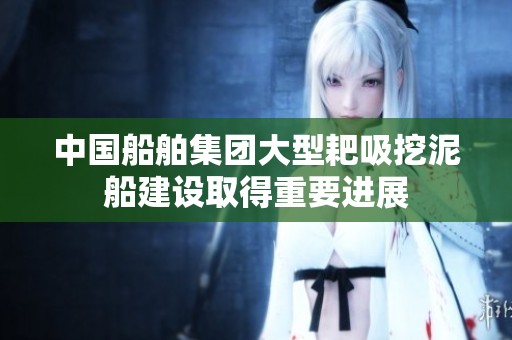 中国船舶集团大型耙吸挖泥船建设取得重要进展