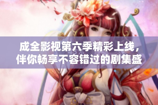 成全影视第六季精彩上线，伴你畅享不容错过的剧集盛宴