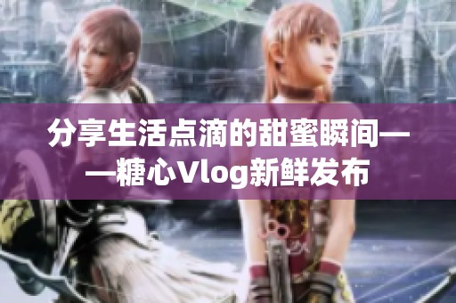 分享生活点滴的甜蜜瞬间——糖心Vlog新鲜发布