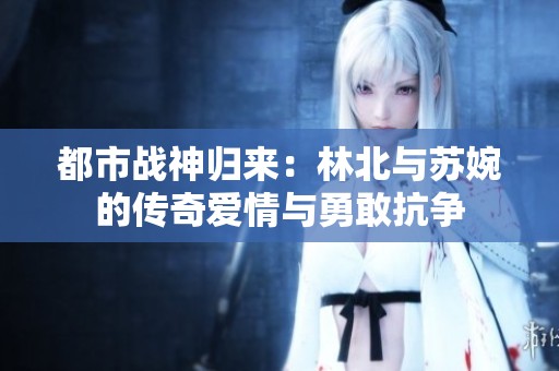都市战神归来：林北与苏婉的传奇爱情与勇敢抗争