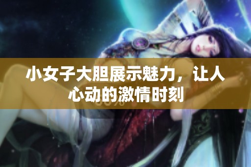 小女子大胆展示魅力，让人心动的激情时刻