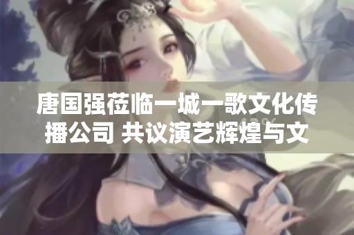 唐国强莅临一城一歌文化传播公司 共议演艺辉煌与文化传承之路