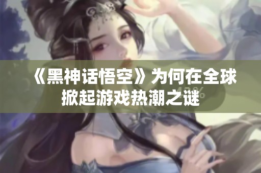《黑神话悟空》为何在全球掀起游戏热潮之谜