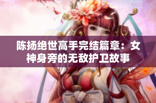 陈扬绝世高手完结篇章：女神身旁的无敌护卫故事