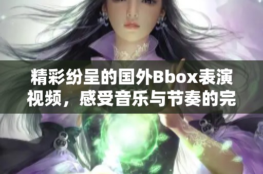精彩纷呈的国外Bbox表演视频，感受音乐与节奏的完美结合