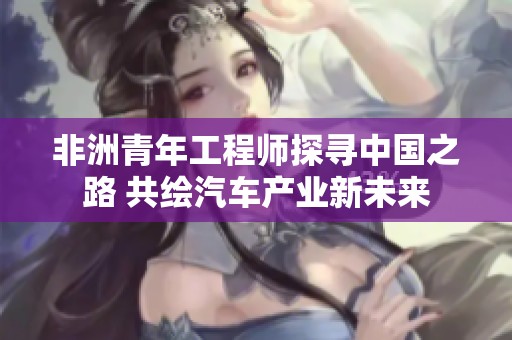 非洲青年工程师探寻中国之路 共绘汽车产业新未来