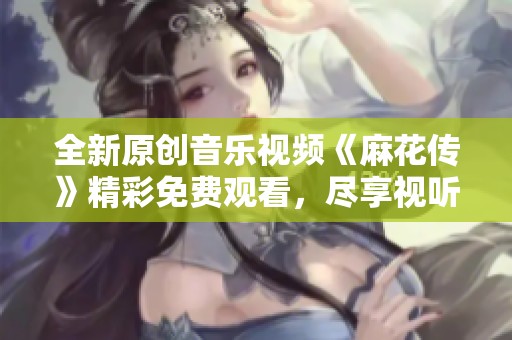 全新原创音乐视频《麻花传》精彩免费观看，尽享视听盛宴