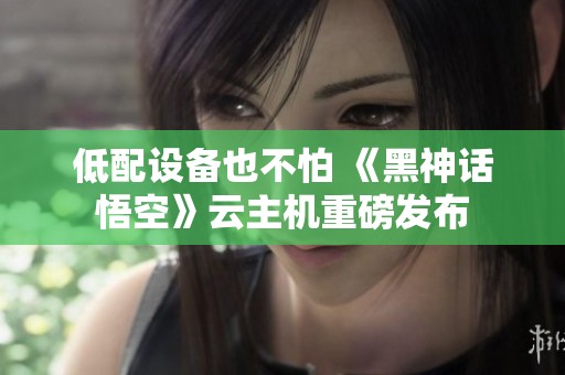 低配设备也不怕 《黑神话悟空》云主机重磅发布