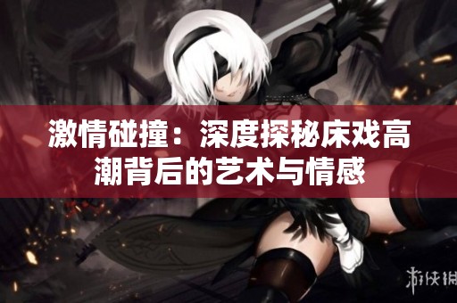 激情碰撞：深度探秘床戏高潮背后的艺术与情感