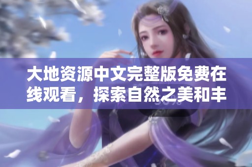 大地资源中文完整版免费在线观看，探索自然之美和丰富资源