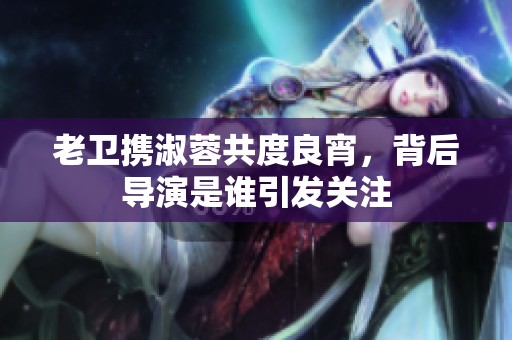 老卫携淑蓉共度良宵，背后导演是谁引发关注
