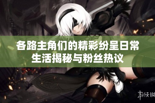 各路主角们的精彩纷呈日常生活揭秘与粉丝热议