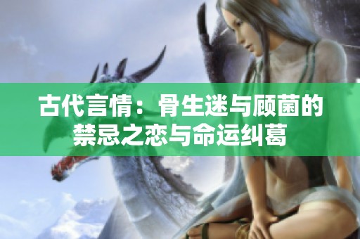 古代言情：骨生迷与顾菌的禁忌之恋与命运纠葛