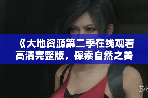 《大地资源第二季在线观看高清完整版，探索自然之美》