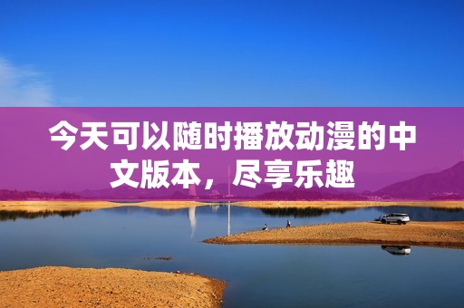 今天可以随时播放动漫的中文版本，尽享乐趣