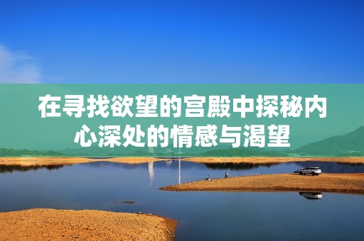 在寻找欲望的宫殿中探秘内心深处的情感与渴望