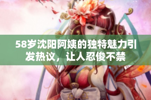 58岁沈阳阿姨的独特魅力引发热议，让人忍俊不禁