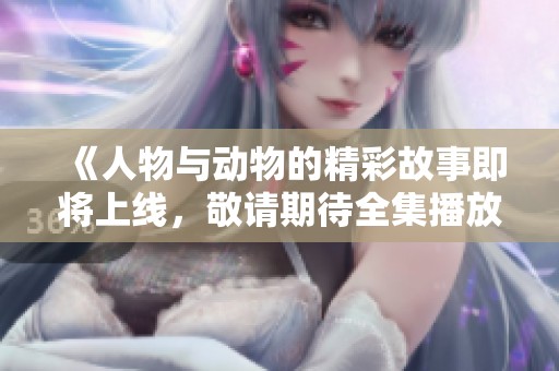 《人物与动物的精彩故事即将上线，敬请期待全集播放》