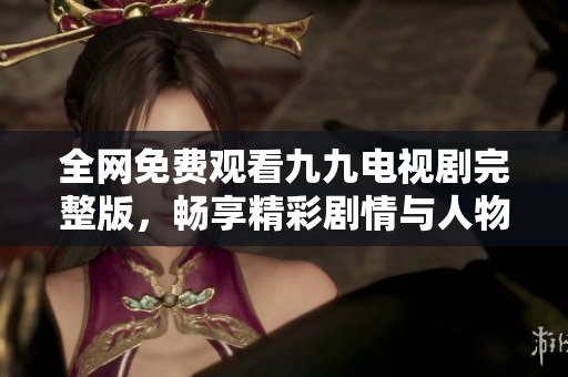 全网免费观看九九电视剧完整版，畅享精彩剧情与人物风采