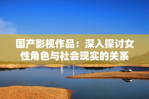 国产影视作品：深入探讨女性角色与社会现实的关系