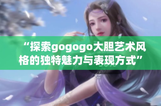 “探索gogogo大胆艺术风格的独特魅力与表现方式”