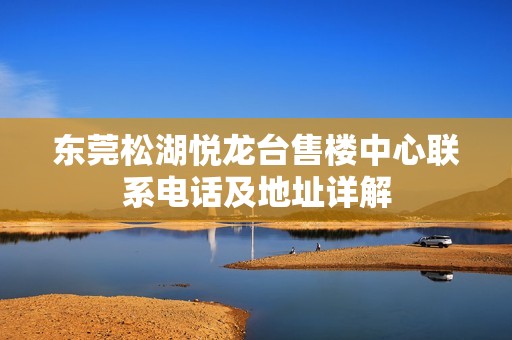 东莞松湖悦龙台售楼中心联系电话及地址详解