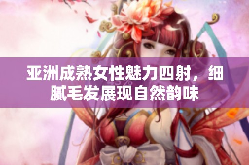亚洲成熟女性魅力四射，细腻毛发展现自然韵味