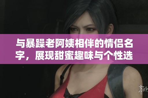 与暴躁老阿姨相伴的情侣名字，展现甜蜜趣味与个性选择