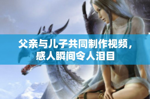 父亲与儿子共同制作视频，感人瞬间令人泪目
