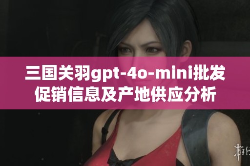 三国关羽gpt-4o-mini批发促销信息及产地供应分析