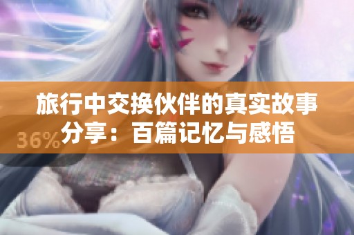 旅行中交换伙伴的真实故事分享：百篇记忆与感悟