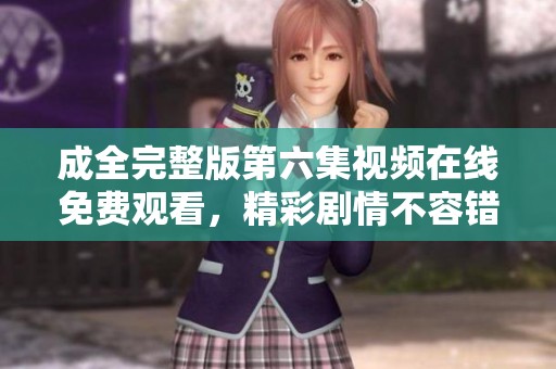 成全完整版第六集视频在线免费观看，精彩剧情不容错过