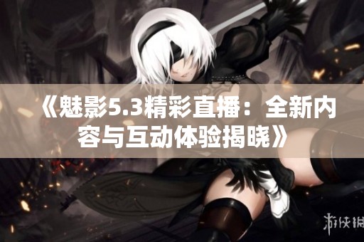 《魅影5.3精彩直播：全新内容与互动体验揭晓》