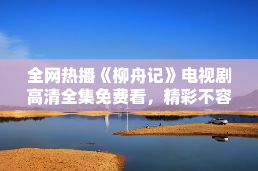 全网热播《柳舟记》电视剧高清全集免费看，精彩不容错过