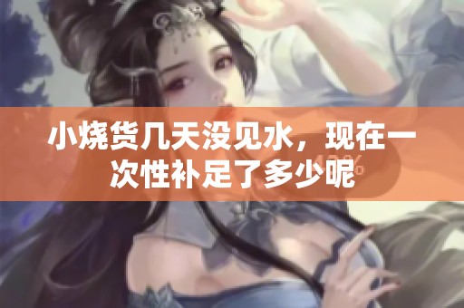 小烧货几天没见水，现在一次性补足了多少呢
