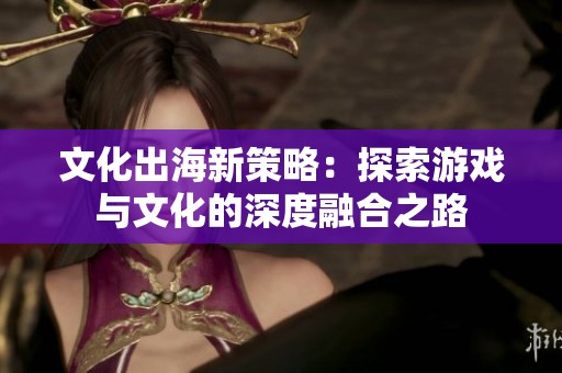 文化出海新策略：探索游戏与文化的深度融合之路