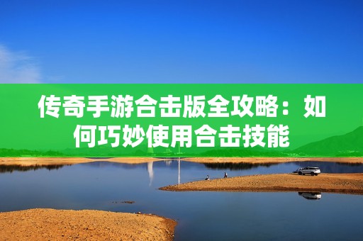 传奇手游合击版全攻略：如何巧妙使用合击技能