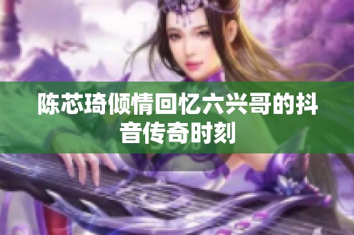 陈芯琦倾情回忆六兴哥的抖音传奇时刻