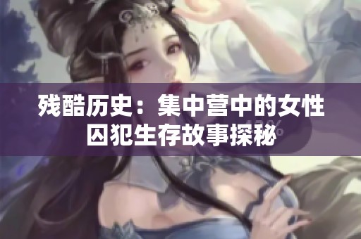 残酷历史：集中营中的女性囚犯生存故事探秘