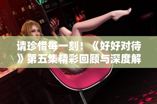 请珍惜每一刻！《好好对待》第五集精彩回顾与深度解读