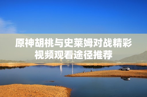 原神胡桃与史莱姆对战精彩视频观看途径推荐