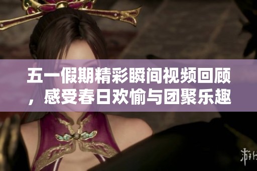 五一假期精彩瞬间视频回顾，感受春日欢愉与团聚乐趣